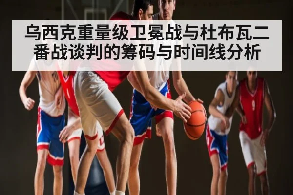 乌西克重量级卫冕战与杜布瓦二番战谈判的筹码与时间线分析