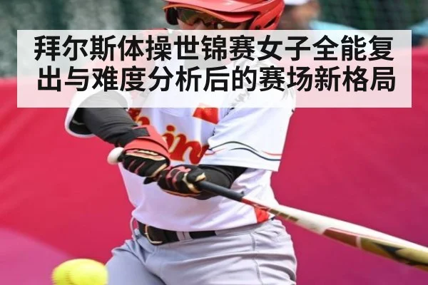 拜尔斯体操世锦赛女子全能复出与难度分析后的赛场新格局